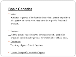 Basic Genetics
 Gene:
Ordered sequence of nucleotides located in a particular position
on a particular chromosome that encodes a specific functional
product.
 Genome:
All the genetic material in the chromosomes of a particular
organism ;size is usually given as its total number of base pairs.
 Genomics:
The study of genes & their function
• Locus: the specific location of a gene.
 