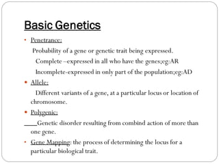 Basic Genetics
• Penetrance:
Probability of a gene or genetic trait being expressed.
Complete –expressed in all who have the genes;eg:AR
Incomplete-expressed in only part of the population;eg:AD
 Allele:
Different variants of a gene, at a particular locus or location of
chromosome.
 Polygenic:
Genetic disorder resulting from combind action of more than
one gene.
• Gene Mapping:the process of determining the locus for a
particular biological trait.
 