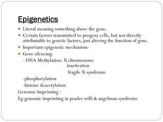 Epigenetics
 Literal meaning something above the gene.
 Certain factors transmitted to progeny cells, but not directly
attributable to genetic factors, just altering the function of gene.
 Important epigenetic mechanism-
 Gene silencing:
- DNA Methylation: X chromosome
inactivation
fragile X syndrome
-phosphorylation
-histone deacetylation
Genomic Imprinting :
Eg-genomic imprinting in prader willi & angelman syndrome
 