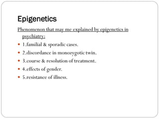 Epigenetics
Phenomenon that may me explained by epigenetics in
psychiatry:
 1.familial & sporadic cases.
 2.discordance in monozygotic twin.
 3.course & resolution of treatment.
 4.effects of gender.
 5.resistance of illness.
 