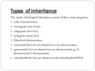 Types of Inheritance
The mode of biological inheritance consist of three main categories:
➢ 1)No of involved foci
 -monogenic (one locus)
 -oligogenic (few loci)
 -polygenic (many loci)
➢ 2)Involved chromosomes
 -autosomal (loci are not situated on a sex chromosome)
 -gonosomal ( loci are situated on sex chromosomal,eg: X-
chromosomal,Y-chromosomal)
 -mitochondrial ( loci are situated on the mitochondrial DNA)
 