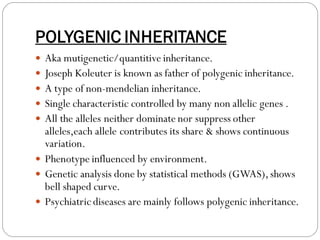 POLYGENIC INHERITANCE
 Aka mutigenetic/quantitive inheritance.
 Joseph Koleuter is known as father of polygenic inheritance.
 A type of non-mendelian inheritance.
 Single characteristic controlled by many non allelic genes .
 All the alleles neither dominate nor suppress other
alleles,each allele contributes its share & shows continuous
variation.
 Phenotype influenced by environment.
 Genetic analysis done by statistical methods (GWAS),shows
bell shaped curve.
 Psychiatric diseases are mainly follows polygenic inheritance.
 