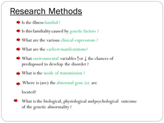 Is the illness familial?
Is this familialitycaused by genetic factors ?
What are the various clinical expressions ?of theabnormal gene ?
What are the earliest manifestations? of the predispositionto illness ?
What environmental variables↑or ↓ the chances of
predisposed to develop the disorder?
What is the mode of transmission ?
Where is (are) the abnormal gene (s) ?are
located?
What is the biological, physiological andpsychological outcome
of the genetic abnormality?
Research Methods
 