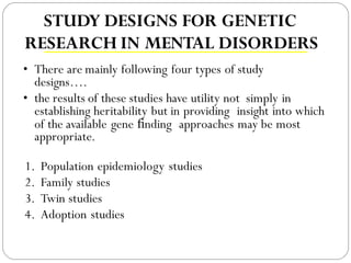 STUDY DESIGNS FOR GENETIC
RESEARCH IN MENTAL DISORDERS
• There are mainly following four types of study
designs….
• the results of these studies have utility not simply in
establishing heritability but in providing insight into which
of the available gene ﬁnding approaches may be most
appropriate.
1. Population epidemiology studies
2. Family studies
3. Twin studies
4. Adoption studies
 