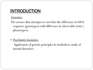 INTRODUCTION
Genetics:
The science that attempts to correlate the difference in DNA
sequence (genotypes) with difference in observable traits (
phenotypes).
 Psychiatric Genetics:
Application of genetic principles & methods to study of
mental disorders.
 