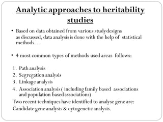 Analyticapproaches to heritability
studies
• Based on data obtained from various studydesigns
as discussed,data analysisis done with the help of statistical
methods…
• 4 most common types of methods used areas follows:
1. Path analysis
2. Segregation analysis
3. Linkage analysis
4. Association analysis( including family based associations
and population basedassociations)
Two recent techniques have identified to analyse gene are:
Candidategene analysis & cytogeneticanalysis.
 