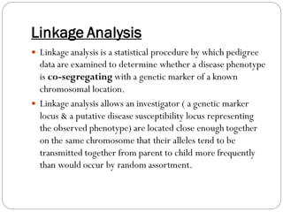 Linkage Analysis
 Linkage analysis is a statistical procedure by which pedigree
data are examined to determine whether a disease phenotype
is co-segregating with a genetic marker of a known
chromosomal location.
 Linkage analysis allows an investigator ( a genetic marker
locus & a putative disease susceptibility locus representing
the observed phenotype) are located close enough together
on the same chromosome that their alleles tend to be
transmitted together from parent to child more frequently
than would occur by random assortment.
 