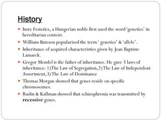 History
 Imre Festetics, a Hungerian noble first used the word‘genetics’ in
hereditarian context.
 Willium Bateson popularised the term‘ genetics’ &‘allele’.
 Inheritance of acquired characteristics given by Jean Baptiste
Lamarck.
 Gregor Mendel is the father of inheritance. He gave 3 laws of
inheritance: 1)The Law of Segregation,2)The Law of Independent
Assortment,3)The Law of Dominance
 Thomas Morgan showed that genes reside on specific
chromosomes.
 Rudin & Kallman showed that schizophrenia was transmitted by
recessive genes.
 