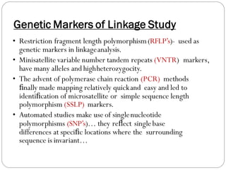 Genetic Markers of Linkage Study
• Restriction fragment length polymorphism(RFLP’s)- used as
genetic markers in linkageanalysis.
• Minisatellite variable number tandem repeats (VNTR) markers,
have many alleles and highheterozygocity.
• The advent of polymerase chain reaction (PCR) methods
ﬁnally made mapping relatively quickand easy and led to
identiﬁcation of microsatellite or simple sequence length
polymorphism (SSLP) markers.
• Automated studies make use of singlenucleotide
polymorphisms (SNP’s)… they reﬂect singlebase
differences at speciﬁc locations where the surrounding
sequence is invariant…
 