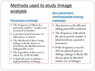 Methods used to study linkage
analysis
Parametric methods
Non parametric
methods(allele sharing
methods):
 The frequency of illness & a
particular marker / markers are
measured in families.
 A predetermined measure of
inheritance is chosen.
 The likelihood of there being
linkage with the disease is
divided by the likelihood of no
linkage(odds score)
 The logerithm of this score is
taken, ka- LOD SCORE.
 A high lod score is indicate a
high probability of linkage.
 Also known as the affected
sibling pair(ASP) methood.
 The frequency with which
the given genetic marker is
inherited from a parent is
measured.
 If this frequency exceeds
50% in affected pairs of
siblings, linkage is likely( the
disease gene & inherited
marker are in linkage)
 