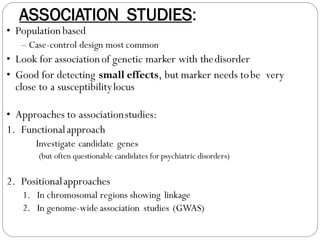ASSOCIATION STUDIES:
• Populationbased
– Case-control design most common
• Look for associationof genetic marker with thedisorder
• Good for detecting small effects, but marker needs tobe very
close to a susceptibilitylocus
• Approaches to associationstudies:
1. Functionalapproach
Investigate candidate genes
(but often questionable candidates for psychiatric disorders)
2. Positionalapproaches
1. In chromosomal regions showing linkage
2. In genome-wide association studies (GWAS)
 