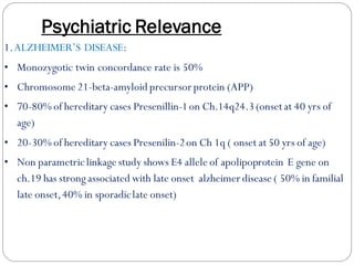 Psychiatric Relevance
1.ALZHEIMER’S DISEASE:
• Monozygotic twin concordance rate is 50%
• Chromosome 21-beta-amyloid precursor protein (APP)
• 70-80% of hereditary cases Presenillin-1on Ch.14q24.3(onsetat 40 yrs of
age)
• 20-30% of hereditary cases Presenilin-2on Ch 1q ( onset at 50 yrs of age)
• Non parametriclinkage study shows E4 allele of apolipoprotein E gene on
ch.19 has strongassociated with late onset alzheimer disease ( 50% in familial
late onset,40% in sporadiclate onset)
 
