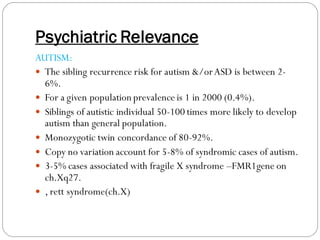 Psychiatric Relevance
AUTISM:
 The sibling recurrence risk for autism &/orASD is between 2-
6%.
 For a given population prevalence is 1 in 2000 (0.4%).
 Siblings of autistic individual 50-100 times more likely to develop
autism than general population.
 Monozygotic twin concordance of 80-92%.
 Copy no variation account for 5-8% of syndromic cases of autism.
 3-5% cases associated with fragile X syndrome –FMR1gene on
ch.Xq27.
 , rett syndrome(ch.X)
 