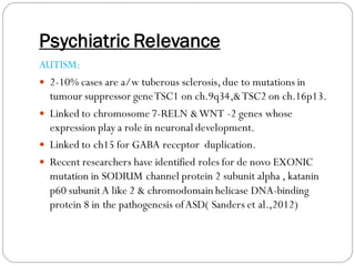 Psychiatric Relevance
AUTISM:
 2-10% cases are a/w tuberous sclerosis,due to mutations in
tumour suppressor geneTSC1 on ch.9q34,&TSC2 on ch.16p13.
 Linked to chromosome 7-RELN &WNT -2 genes whose
expression play a role in neuronal development.
 Linked to ch15 for GABA receptor duplication.
 Recent researchers have identified roles for de novo EXONIC
mutation in SODIUM channel protein 2 subunit alpha , katanin
p60 subunitA like 2 & chromodomain helicase DNA-binding
protein 8 in the pathogenesis ofASD( Sanders et al.,2012)
 