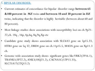 3. BIPOLAR DISORDER:
• Current estimates of concordance for bipolar disorder range between 65
&100 percent in MZ twins and between 10 and 30 percent in DZ
twins, indicating that the disorder is highly heritable (between about 60 and
80 percent).
• Most linkage studies show associations with susceptibility loci on ch.9p21-
22,ch. 18q , 16p, 4p,6q, 8q,9q,Xp etc
• Candidate gene study shows association with SLC6A3 gene on 5p15.33,
HTR4 gene on 5q 32, DRD4 gene on ch.11p15.5, MAOA gene on Xp11.3
ch.
• Genome wide association study shows significant genes likeVRK2(2P16.1),
TRANK1(3P22.2),ANK3(10Q21.2), CACNA1C(12P13.33),
SLC25A17(22Q13.2)
 
