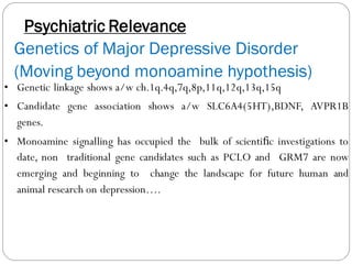 Psychiatric Relevance
Genetics of Major Depressive Disorder
(Moving beyond monoamine hypothesis)
• Genetic linkage shows a/w ch.1q.4q,7q,8p,11q,12q,13q,15q
• Candidate gene association shows a/w SLC6A4(5HT),BDNF, AVPR1B
genes.
• Monoamine signalling has occupied the bulk of scientiﬁc investigations to
date, non traditional gene candidates such as PCLO and GRM7 are now
emerging and beginning to change the landscape for future human and
animal research on depression….
 
