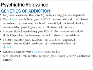 Psychiatric Relevance
GENETICS OF ADDICTION:
• Early onset alcoholism (less than 25yrs) has a strong genetic component.
• The alcohol metabolism gene ALDH2 decrease the risk of alcohol
dependence by increasing levels of acetaldehyde in blood, leading to
uncomfortable physiological effects… ﬂushing, tachycardia etc
• A second alcohol metabolising geneADH1B, also decreases the risk of
alcohol dependence by increasing ethanol oxidation to acetaldehyde…
• a GABA receptor gene, GABRA2, has also been implicated
recently, due to GABA mediation of behavioural effects of
alcohol…
• Genetic associations with nicotine dependence has
been observed with nicotine receptor gene cluster CHRNA5-CHRNA3-
CHRNB4
 