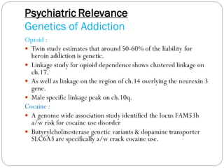 Psychiatric Relevance
Genetics of Addiction
Opioid :
 Twin study estimates that around 50-60% of the liability for
heroin addiction is genetic.
 Linkage study for opioid dependence shows clustered linkage on
ch.17.
 As well as linkage on the region of ch.14 overlying the neurexin 3
gene.
 Male specific linkage peak on ch.10q.
Cocaine :
 A genome wide association study identified the locus FAM53b
a/w risk for cocaine use disorder
 Butyrylcholinesterase genetic variants & dopamine transporter
SLC6A3 are specifically a/w crack cocaine use.
 