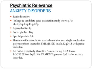 Psychiatric Relevance
ANXIETY DISORDERS
 Panic disorder:
 linkage & candidate gene association study shows a/w
ch.4q,9q,13q,14q,22q.
 Agarophobia:3q
 Social phobia: 16q
 Special phobia: 14q
 Genome wide association study shows a/w two single nucleotide
polymorphism located inTMEM132D on ch.12q24.3 with panic
disorder,
 A GWAS tentatively identified ‘ a noncoding RNA locus
LOC15225 on 3q12.3 & CAMKMT gene on 2p21 a/w anxiety
disorder.
 