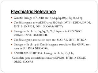 Psychiatric Relevance
 Genetic linkage ofADHD are:5p,6q,9q,10q,12q,16p,17p
 Candidate gene a/wADHD are:SLC6A3(DAT1), DRD4, DRD5,
5HT1B, SNAP25, DBH, SLC6A4(5HTT)
 Linkage with ch.1q, 3q,6q, 7p,9p,15q seen in OBSESSIVE
COMPULSIVE DISORDER.
 Candidate gene association seen are: SLC1A1,5HTT, HTR2A
 Linkage with ch.1p & Candidate gene association like GHRL are
seen in BULIMIA NERVOSA.
 ANOREXIA NERVOSA: Linkage in ch.1q, 2p,13q
Candidate gene association seen are:OPRD1, HTR1D, COMT,
DRD2, SLC6A4
 
