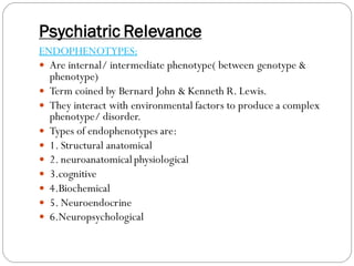 Psychiatric Relevance
ENDOPHENOTYPES:
 Are internal/ intermediate phenotype( between genotype &
phenotype)
 Term coined by Bernard John & Kenneth R. Lewis.
 They interact with environmental factors to produce a complex
phenotype/ disorder.
 Types of endophenotypes are:
 1. Structural anatomical
 2. neuroanatomicalphysiological
 3.cognitive
 4.Biochemical
 5. Neuroendocrine
 6.Neuropsychological
 