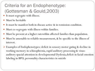 Criteria for an Endophenotype:
(Gottesman & Gould,2003)
 It must segregate with illness.
 Must be heritable
 It must be manifest both in disease active & in remission condition.
 Must co-segregate with illness within families.
 Must be present at a higher ratewithin affected families than population.
 Must be amenable to reliable measurement,& be specific to the illness of
interest.
➢ Examples of Endophenotypes:deficit in sensory motor gating & decline in
working memory in schizophrenia,rapid auditory processing & visuo-
auditory spacial attention in developmental Dyslexia,deficit in facial emotion
labeling in BPD, personality characteristics in suicide
 