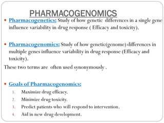 PHARMACOGENOMICS
 Pharmacogenetics: Study of how genetic differences in a single gene
influence variability in drug response ( Efficacy and toxicity).
 Pharmacogenomics: Study of how genetic(genome) differences in
multiple genes influence variability in drug response (Efficacy and
toxicity).
These two terms are often used synonymously .
 Goals of Pharmacogenomics:
1. Maximize drug efficacy.
2. Minimize drug toxicity.
3. Predict patients who will respond to intervention.
4. Aid in new drug development.
 