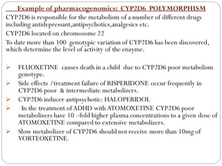 Example of pharmacogenomics: CYP2D6 POLYMORPHISM
CYP2D6 is responsible for the metabolism of a number of different drugs
including antidepressant,antipsychotics,analgesics etc.
CYP2D6 located on chromosome 22
To date more than 100 genotypic variation of CYP2D6 has been discovered,
which determine the level of activity of the enzyme.
➢ FLUOXETINE causes death in a child due to CYP2D6 poor metabolism
genotype.
➢ Side effects /treatment failure of RISPERIDONE occur frequently in
CYP2D6 poor & intermediate metabolizers.
➢ CYP2D6 inducer antipsychotic: HALOPERIDOL
➢ In the treatment ofADHD with ATOMOXETINE CYP2D6 poor
metabolizers have 10 –fold higher plasma concentrations to a given dose of
ATOMOXETINE compared to extensive metabolizers.
➢ Slow metabolizer of CYP2D6 should not receive more than 10mg of
VORTEOXETINE.
 