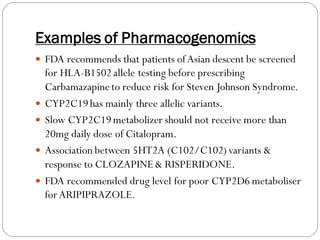Examples of Pharmacogenomics
 FDA recommends that patients ofAsian descent be screened
for HLA-B1502allele testing before prescribing
Carbamazapineto reduce risk for Steven Johnson Syndrome.
 CYP2C19has mainly three allelic variants.
 Slow CYP2C19metabolizer should not receive more than
20mg daily dose of Citalopram.
 Association between 5HT2A (C102/C102)variants &
response to CLOZAPINE& RISPERIDONE.
 FDA recommended drug level for poor CYP2D6 metaboliser
forARIPIPRAZOLE.
 