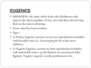 EUGENICS
 DEFINITION: the study which deals with all influences that
improve the inborn qualities of race, also with those that develop
them to the utmost advantage.
 Term coined by Francis Galton.
 Types :
 1) Positive Eugenics: measure to increase reproduction in families
with desirable traits.(i.e. Encouraging the fit to have more
children )
 2) Negative Eugenics: measure to limit reproduction in families
with undesirable traits ( eg. Sterilisation via vasectomy & tubal
ligation). Negative eugenics was the predominant view.
 