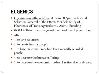 EUGENICS
 Eugenics was influenced by ;-Origin Of Species- Natural
Selection, Survival of the Fittest, Mendel’s Study of
Inheritance ofTraits,Agriculture / Animal Breeding.
 GOALS:Toimprove the genetic composition of population.
 AIMS:
 1. to save resources
 2. to create healthy people
 3.to have the community free from mentally retarded
people.
 4. to decrease the human sufferings
 5. to decrease the economic burden of nation due to disease.
 