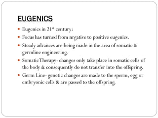 EUGENICS
 Eugenics in 21st century:
 Focus has turned from nrgative to positive eugenics.
 Steady advances are being made in the area of somatic &
germline engineering.
 SomaticTherapy- changes only take place in somatic cells of
the body & consequently do not transfer into the offspring.
 Germ Line- genetic changes are made to the sperm, egg or
embryonic cells & are passed to the offspring.
 