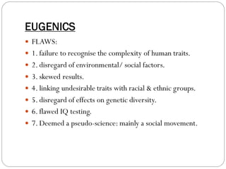 EUGENICS
 FLAWS:
 1. failure to recognise the complexity of human traits.
 2. disregard of environmental/ social factors.
 3. skewed results.
 4. linking undesirable traits with racial & ethnic groups.
 5. disregard of effects on genetic diversity.
 6. flawed IQ testing.
 7. Deemed a pseudo-science: mainly a social movement.
 