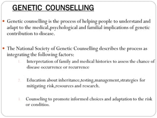 GENETIC COUNSELLING
 Genetic counselling is the process of helping people to understand and
adapt to the medical,psychological and familial implications of genetic
contribution to disease.
 The National Society of Genetic Counselling describes the process as
integrating the following factors:
1. Interpretation of family and medical histories to assess the chance of
disease occurrence or recurrence
2. Education about inheritance,testing,management,strategies for
mitigating risk,resources and research.
3. Counseling to promote informed choices and adaptation to the risk
or condition.
 