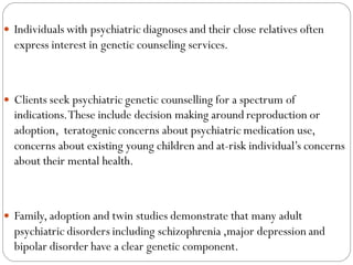  Individuals with psychiatric diagnoses and their close relatives often
express interest in genetic counseling services.
 Clients seek psychiatric genetic counselling for a spectrum of
indications.These include decision making around reproduction or
adoption, teratogenic concerns about psychiatric medication use,
concerns about existing young children and at-risk individual’s concerns
about their mental health.
 Family, adoption and twin studies demonstrate that many adult
psychiatric disorders including schizophrenia ,major depression and
bipolar disorder have a clear genetic component.
 