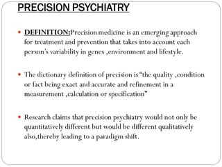 PRECISION PSYCHIATRY
 DEFINITION:Precisionmedicine is an emerging approach
for treatment and prevention that takes into account each
person’s variability in genes ,environment and lifestyle.
 The dictionary definition of precision is “the quality ,condition
or fact being exact and accurate and refinement in a
measurement ,calculation or specification”
 Research claims that precision psychiatry would not only be
quantitatively different but would be different qualitatively
also,thereby leading to a paradigm shift.
 