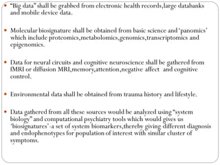  “Big data” shall be grabbed from electronic health records,large databanks
and mobile device data.
 Molecular biosignature shall be obtained from basic science and‘panomics’
which include proteomics,metabolomics,genomics,transcriptomics and
epigenomics.
 Data for neural circuits and cognitive neuroscience shall be gathered from
fMRI or diffusion MRI,memory,attention,negative affect and cognitive
control.
 Environmental data shall be obtained from trauma history and lifestyle.
 Data gathered from all these sources would be analyzed using “system
biology” and computational psychiatry tools which would gives us
‘biosignatures’-a set of system biomarkers,thereby giving different diagnosis
and endophenotypes for population of interest with similar cluster of
symptoms.
 
