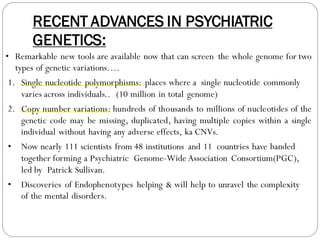 RECENT ADVANCES IN PSYCHIATRIC
GENETICS:
• Remarkable new tools are available now that can screen the whole genome for two
types of genetic variations….
1. Single nucleotide polymorphisms: places where a single nucleotide commonly
varies across individuals.. (10 million in total genome)
2. Copy number variations: hundreds of thousands to millions of nucleotides of the
genetic code may be missing, duplicated, having multiple copies within a single
individual without having any adverse effects, ka CNVs.
• Now nearly 111 scientists from 48 institutions and 11 countries have banded
together forming a Psychiatric Genome-Wide Association Consortium(PGC),
led by Patrick Sullivan.
• Discoveries of Endophenotypes helping & will help to unravel the complexity
of the mental disorders.
 