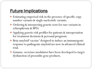 Future Implications
 Estimating emperical risk in the presence of specific copy
number variants & single nucleotide variants.
 Ordering & interpreting genetic tests for rare variants in
schizophrenia & BPD.
 Applying genetic risk profiles for patients & interpretation
for treatment decisions & personal prognosis.
 Beta-amyloid‘vaccine’ designed to induce an immunogenic
response to pathogenic amyloid are now in advanced clinical
trial.
 Gamma- secretase modulator have been developed to target
dysfunction of presenilin gene products.
 