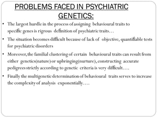 PROBLEMS FACED IN PSYCHIATRIC
GENETICS:
• The largest hurdle in the process ofassigning behavioural traits to
speciﬁc genes is rigrous deﬁnition of psychiatrictraits…
• The situation becomes difﬁcult because of lack of objective, quantiﬁable tests
for psychiatricdisorders
• Moreover,the familial clustering of certain behavioural traits can result from
either genetics(nature)or upbringing(nurture),constructing accurate
pedigreesstrictly according to genetic criteria is very difﬁcult….
• Finally the multigeneticdeterminationof behavioural traits serves to increase
the complexityof analysis exponentially….
 