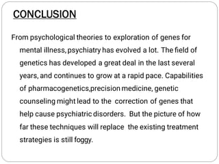 From psychological theories to exploration of genes for
mental illness, psychiatry has evolved a lot. The ﬁeld of
genetics has developed a great deal in the last several
years, and continues to grow at a rapid pace. Capabilities
of pharmacogenetics,precision medicine, genetic
counseling might lead to the correction of genes that
help cause psychiatric disorders. But the picture of how
far these techniques will replace the existing treatment
strategies is still foggy.
CONCLUSION
 