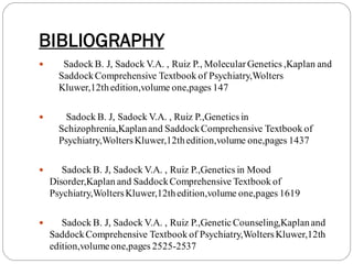 BIBLIOGRAPHY
 Sadock B. J, Sadock V.A. , Ruiz P., Molecular Genetics ,Kaplan and
SaddockComprehensive Textbook of Psychiatry,Wolters
Kluwer,12thedition,volume one,pages 147
 Sadock B. J, Sadock V.A. , Ruiz P.,Genetics in
Schizophrenia,Kaplanand SaddockComprehensive Textbook of
Psychiatry,WoltersKluwer,12thedition,volume one,pages 1437
 Sadock B. J, Sadock V.A. , Ruiz P.,Genetics in Mood
Disorder,Kaplan and SaddockComprehensive Textbook of
Psychiatry,WoltersKluwer,12thedition,volume one,pages 1619
 Sadock B. J, Sadock V.A. , Ruiz P.,Genetic Counseling,Kaplanand
SaddockComprehensive Textbook of Psychiatry,WoltersKluwer,12th
edition,volume one,pages 2525-2537
 