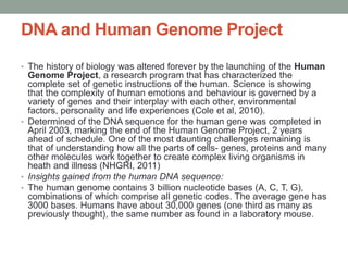 DNA and Human Genome Project
• The history of biology was altered forever by the launching of the Human
Genome Project, a research program that has characterized the
complete set of genetic instructions of the human. Science is showing
that the complexity of human emotions and behaviour is governed by a
variety of genes and their interplay with each other, environmental
factors, personality and life experiences (Cole et al, 2010).
• Determined of the DNA sequence for the human gene was completed in
April 2003, marking the end of the Human Genome Project, 2 years
ahead of schedule. One of the most daunting challenges remaining is
that of understanding how all the parts of cells- genes, proteins and many
other molecules work together to create complex living organisms in
heath and illness (NHGRI, 2011)
• Insights gained from the human DNA sequence:
• The human genome contains 3 billion nucleotide bases (A, C, T, G),
combinations of which comprise all genetic codes. The average gene has
3000 bases. Humans have about 30,000 genes (one third as many as
previously thought), the same number as found in a laboratory mouse.
 