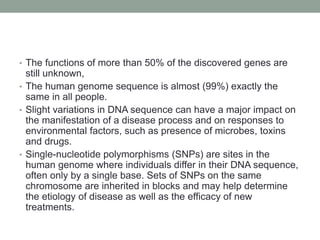 • The functions of more than 50% of the discovered genes are
still unknown,
• The human genome sequence is almost (99%) exactly the
same in all people.
• Slight variations in DNA sequence can have a major impact on
the manifestation of a disease process and on responses to
environmental factors, such as presence of microbes, toxins
and drugs.
• Single-nucleotide polymorphisms (SNPs) are sites in the
human genome where individuals differ in their DNA sequence,
often only by a single base. Sets of SNPs on the same
chromosome are inherited in blocks and may help determine
the etiology of disease as well as the efficacy of new
treatments.
 