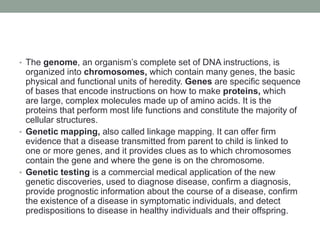 • The genome, an organism’s complete set of DNA instructions, is
organized into chromosomes, which contain many genes, the basic
physical and functional units of heredity. Genes are specific sequence
of bases that encode instructions on how to make proteins, which
are large, complex molecules made up of amino acids. It is the
proteins that perform most life functions and constitute the majority of
cellular structures.
• Genetic mapping, also called linkage mapping. It can offer firm
evidence that a disease transmitted from parent to child is linked to
one or more genes, and it provides clues as to which chromosomes
contain the gene and where the gene is on the chromosome.
• Genetic testing is a commercial medical application of the new
genetic discoveries, used to diagnose disease, confirm a diagnosis,
provide prognostic information about the course of a disease, confirm
the existence of a disease in symptomatic individuals, and detect
predispositions to disease in healthy individuals and their offspring.
 