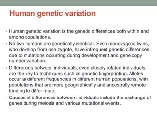 Human genetic variation
• Human genetic variation is the genetic differences both within and
among populations.
• No two humans are genetically identical. Even monozygotic twins,
who develop from one zygote, have infrequent genetic differences
due to mutations occurring during development and gene copy
number variation.
• Differences between individuals, even closely related individuals,
are the key to techniques such as genetic fingerprinting. Alleles
occur at different frequencies in different human populations, with
populations that are more geographically and ancestrally remote
tending to differ more.
• Causes of differences between individuals include the exchange of
genes during meiosis and various mutational events.
 