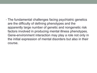 • The fundamental challenges facing psychiatric genetics
are the difficulty of defining phenotypes and the
apparently large number of genetic and nongenetic risk
factors involved in producing mental illness phenotypes.
Gene-environment interaction may play a role not only in
the initial expression of mental disorders but also in their
course.
 