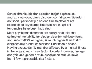 • Schizophrenia, bipolar disorder, major depression,
anorexia nervosa, panic disorder, somatisation disorder,
antisocial personality disorder and alcoholism are
examples of psychiatric illness in which familial
tendencies have been indicated.
• Most psychiatric disorders are highly heritable; the
estimated heritability for bipolar disorder, schizophrenia,
and autism (80% or higher) is much higher than that of
diseases like breast cancer and Parkinson disease.
Having a close family member affected by a mental illness
is the largest known risk factor, to date. However, linkage
analysis and genome-wide association studies have
found few reproducible risk factors.
 