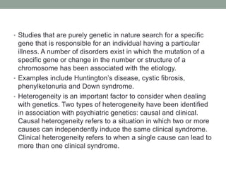 • Studies that are purely genetic in nature search for a specific
gene that is responsible for an individual having a particular
illness. A number of disorders exist in which the mutation of a
specific gene or change in the number or structure of a
chromosome has been associated with the etiology.
• Examples include Huntington’s disease, cystic fibrosis,
phenylketonuria and Down syndrome.
• Heterogeneity is an important factor to consider when dealing
with genetics. Two types of heterogeneity have been identified
in association with psychiatric genetics: causal and clinical.
Causal heterogeneity refers to a situation in which two or more
causes can independently induce the same clinical syndrome.
Clinical heterogeneity refers to when a single cause can lead to
more than one clinical syndrome.
 
