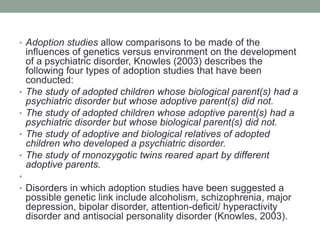 • Adoption studies allow comparisons to be made of the
influences of genetics versus environment on the development
of a psychiatric disorder, Knowles (2003) describes the
following four types of adoption studies that have been
conducted:
• The study of adopted children whose biological parent(s) had a
psychiatric disorder but whose adoptive parent(s) did not.
• The study of adopted children whose adoptive parent(s) had a
psychiatric disorder but whose biological parent(s) did not.
• The study of adoptive and biological relatives of adopted
children who developed a psychiatric disorder.
• The study of monozygotic twins reared apart by different
adoptive parents.
•
• Disorders in which adoption studies have been suggested a
possible genetic link include alcoholism, schizophrenia, major
depression, bipolar disorder, attention-deficit/ hyperactivity
disorder and antisocial personality disorder (Knowles, 2003).
 
